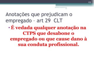 albertina.sousa@uol.com 
.br 
Anotações que prejudicam o 
empregado – art 29 CLT 
•É vedada qualquer anotação na 
CTPS que desabone o 
empregado ou que cause dano à 
sua conduta profissional. 
23 
 