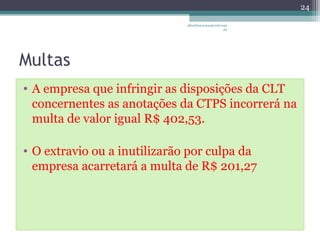 Multas 
• A empresa que infringir as disposições da CLT 
concernentes as anotações da CTPS incorrerá na 
multa de valor igual R$ 402,53. 
• O extravio ou a inutilizarão por culpa da 
empresa acarretará a multa de R$ 201,27 
24 
albertina.sousa@uol.com 
.br 
 