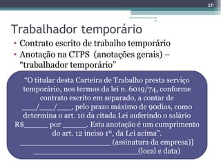 albertina.sousa@uol.com 
.br 
Trabalhador temporário 
• Contrato escrito de trabalho temporário 
• Anotação na CTPS (anotações gerais) – 
“trabalhador temporário” 
26 
“O titular desta Carteira de Trabalho presta serviço 
temporário, nos termos da lei n. 6019/74, conforme 
contrato escrito em separado, a contar de 
___/___/___, pelo prazo máximo de 90dias, como 
determina o art. 10 da citada Lei auferindo o salário 
R$_____ por _____. Esta anotação é um cumprimento 
do art. 12 inciso 1º, da Lei acima”. 
___________________ (assinatura da empresa)] 
______________________(local e data) 
 