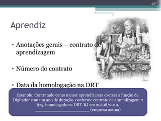 Aprendiz 
albertina.sousa@uol.com 
• Anotações gerais – contrato de 
aprendizagem 
• Número do contrato 
• Data da homologação na DRT 
.br 
27 
Exemplo: Contratado como menor aprendiz para exercer a função de 
Digitador com um ano de duração, conforme contrato de aprendizagem n 
675, homologado na DRT-RJ em 20/08/2010. 
_____________________ (empresa assina) 
 