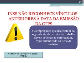 albertina.sousa@uol.com 
INSS NÃO RECONHECE VÍNCULOS 
ANTERIORES À DATA DA EMISSÃO 
DA CTPS 
.br 
29 
Os empregados que necessitam da 
segunda via da carteira de trabalho 
devem solicitar ao empregador, 
cópia autenticada da ficha de 
registro. 
Cadastro de Informações Sociais 
(CNIS) 
 