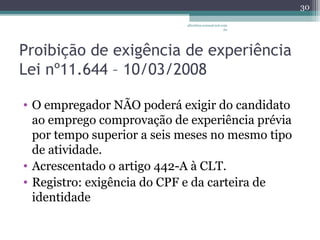 albertina.sousa@uol.com 
.br 
Proibição de exigência de experiência 
Lei nº11.644 – 10/03/2008 
• O empregador NÃO poderá exigir do candidato 
ao emprego comprovação de experiência prévia 
por tempo superior a seis meses no mesmo tipo 
de atividade. 
• Acrescentado o artigo 442-A à CLT. 
• Registro: exigência do CPF e da carteira de 
identidade 
30 
 