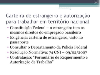 albertina.sousa@uol.com 
.br 
Carteira de estrangeiro e autorização 
para trabalhar em território nacional 
• Constituição Federal – o estrangeiro tem os 
mesmos direitos do empregado brasileiro 
• Exigência: carteira de estrangeiro, visto no 
passaporte 
• Consultar o Departamento da Polícia Federal 
• Resolução Normativa: 74 CNI – 09/02/2007 
• Contratação: “Formulário de Requerimento e 
Autorização de Trabalho” 
31 
 