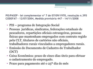 albertina.sousa@uol.com 
.br 
PIS/PASEP – lei complementar nº 7 de 07/09/1970, resolução n.395 
CODEFAT – 12/07/2004, Medida provisória 447 – 14/11/2008 
• PIS – programa de Integração Social 
• Pessoas jurídicas, sindicatos, federações estaduais de 
pescadores, repartições oficiais estrangeiras, pessoas 
físicas que mantenham empregados com contrato regido 
pela CLT, titulares de cartórios não oficiais, 
trabalhadores rurais vinculados a empregadores rurais. 
• Emissão do Documento de Cadastro do Trabalhador 
(DCT) 
• Caixa Econômica: prazo de cinco dias úteis para efetuar 
o cadastramento do empregado. 
• Prazo para pagamento até o 25º dia do mês 
33 
 