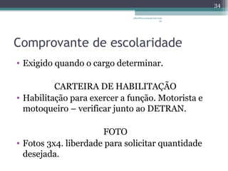 albertina.sousa@uol.com 
.br 
Comprovante de escolaridade 
• Exigido quando o cargo determinar. 
CARTEIRA DE HABILITAÇÃO 
• Habilitação para exercer a função. Motorista e 
motoqueiro – verificar junto ao DETRAN. 
FOTO 
• Fotos 3x4. liberdade para solicitar quantidade 
desejada. 
34 
 
