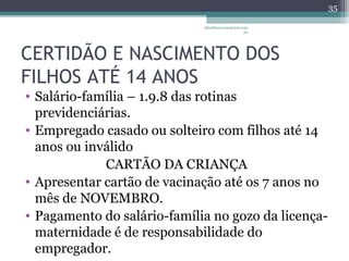 CERTIDÃO E NASCIMENTO DOS 
FILHOS ATÉ 14 ANOS 
• Salário-família – 1.9.8 das rotinas 
previdenciárias. 
• Empregado casado ou solteiro com filhos até 14 
anos ou inválido 
CARTÃO DA CRIANÇA 
• Apresentar cartão de vacinação até os 7 anos no 
mês de NOVEMBRO. 
• Pagamento do salário-família no gozo da licença-maternidade 
é de responsabilidade do 
empregador. 
albertina.sousa@uol.com 
.br 
35 
 