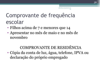 albertina.sousa@uol.com 
.br 
Comprovante de frequência 
escolar 
• Filhos acima de 7 e menores que 14 
• Apresentar no mês de maio e no mês de 
novembro 
COMPROVANTE DE RESIDÊNCIA 
• Cópia da conta de luz, água, telefone, IPVA ou 
declaração do próprio empregado 
36 
 