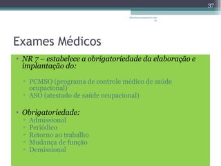 Exames Médicos 
• NR 7 – estabelece a obrigatoriedade da elaboração e 
implantação do: 
▫ PCMSO (programa de controle médico de saúde 
ocupacional) 
▫ ASO (atestado de saúde ocupacional) 
• Obrigatoriedade: 
▫ Admissional 
▫ Periódico 
▫ Retorno ao trabalho 
▫ Mudança de função 
▫ Demissional 
37 
albertina.sousa@uol.com 
.br 
 