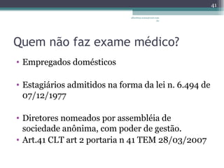 albertina.sousa@uol.com 
.br 
Quem não faz exame médico? 
• Empregados domésticos 
• Estagiários admitidos na forma da lei n. 6.494 de 
07/12/1977 
• Diretores nomeados por assembléia de 
sociedade anônima, com poder de gestão. 
• Art.41 CLT art 2 portaria n 41 TEM 28/03/2007 
41 
 
