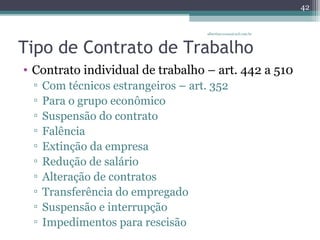 albertina.sousa@uol.com.br 
Tipo de Contrato de Trabalho 
• Contrato individual de trabalho – art. 442 a 510 
▫ Com técnicos estrangeiros – art. 352 
▫ Para o grupo econômico 
▫ Suspensão do contrato 
▫ Falência 
▫ Extinção da empresa 
▫ Redução de salário 
▫ Alteração de contratos 
▫ Transferência do empregado 
▫ Suspensão e interrupção 
▫ Impedimentos para rescisão 
42 
 