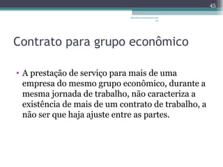 albertina.sousa@uol.com 
.br 
Contrato para grupo econômico 
• A prestação de serviço para mais de uma 
empresa do mesmo grupo econômico, durante a 
mesma jornada de trabalho, não caracteriza a 
existência de mais de um contrato de trabalho, a 
não ser que haja ajuste entre as partes. 
45 
 