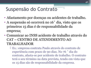 46 
Suspensão do Contrato 
albertina.sousa@uol.com 
.br 
• Afastamento por doenças ou acidentes de trabalho. 
• A suspensão só ocorrerá no 16˚ dia, visto que os 
primeiros 15 dias é de responsabilidade da 
empresa; 
• Comunicar ao INSS acidente de trabalho através do 
CAT – CENTRO DE ATENDIMENTO AO 
TRABALHADOR 
 Ex.: empresa contrata Paulo através do contrato de 
experiência com prazo de 90 dias. No 76 ˚ dia do 
contrato, afasta-se por acidente de trabalho. O contrato 
terá o seu término na data prevista, tendo em vista que 
os 15 dias são de responsabilidade da empresa. 
 