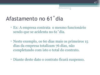 albertina.sousa@uol.com 
Afastamento no 61˚dia 
.br 
▫ Ex: A empresa contrata o mesmo funcionário 
sendo que se acidenta no 61˚dia. 
▫ Neste exemplo, os 60 dias mais os primeiros 15 
dias da empresa totalizam 76 dias, não 
completando com isto o total do contrato. 
▫ Diante deste dato o contrato ficará suspenso. 
47 
 
