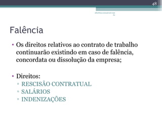 Falência 
• Os direitos relativos ao contrato de trabalho 
continuarão existindo em caso de falência, 
concordata ou dissolução da empresa; 
• Direitos: 
▫ RESCISÃO CONTRATUAL 
▫ SALÁRIOS 
▫ INDENIZAÇÕES 
albertina.sousa@uol.com 
.br 
48 
 