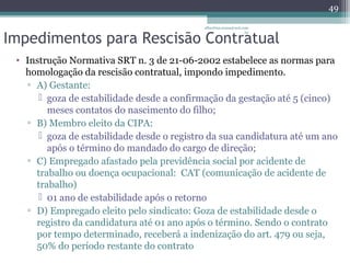 albertina.sousa@uol.com 
Impedimentos para Rescisão Contratual 
.br 
• Instrução Normativa SRT n. 3 de 21-06-2002 estabelece as normas para 
homologação da rescisão contratual, impondo impedimento. 
▫ A) Gestante: 
 goza de estabilidade desde a confirmação da gestação até 5 (cinco) 
meses contatos do nascimento do filho; 
▫ B) Membro eleito da CIPA: 
 goza de estabilidade desde o registro da sua candidatura até um ano 
após o término do mandado do cargo de direção; 
▫ C) Empregado afastado pela previdência social por acidente de 
trabalho ou doença ocupacional: CAT (comunicação de acidente de 
trabalho) 
 01 ano de estabilidade após o retorno 
▫ D) Empregado eleito pelo sindicato: Goza de estabilidade desde o 
registro da candidatura até 01 ano após o término. Sendo o contrato 
por tempo determinado, receberá a indenização do art. 479 ou seja, 
50% do período restante do contrato 
49 
 