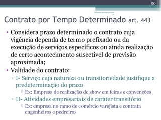albertina.sousa@uol.com 
.br 
Contrato por Tempo Determinado art. 443 
• Considera prazo determinado o contrato cuja 
vigência dependa de termo prefixado ou da 
execução de serviços específicos ou ainda realização 
de certo acontecimento suscetível de previsão 
aproximada; 
• Validade do contrato: 
▫ I- Serviço cuja natureza ou transitoriedade justifique a 
predeterminação do prazo 
 Ex: Empresa de realização de show em feiras e convenções 
▫ II- Atividades empresariais de caráter transitório 
 Ex: empresa no ramo de comércio varejista e contrata 
engenheiros e pedreiros 
50 
 