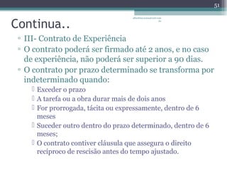 Continua.. 
albertina.sousa@uol.com 
.br 
▫ III- Contrato de Experiência 
▫ O contrato poderá ser firmado até 2 anos, e no caso 
de experiência, não poderá ser superior a 90 dias. 
▫ O contrato por prazo determinado se transforma por 
indeterminado quando: 
 Exceder o prazo 
 A tarefa ou a obra durar mais de dois anos 
 For prorrogada, tácita ou expressamente, dentro de 6 
meses 
 Suceder outro dentro do prazo determinado, dentro de 6 
meses; 
 O contrato contiver cláusula que assegura o direito 
recíproco de rescisão antes do tempo ajustado. 
51 
 
