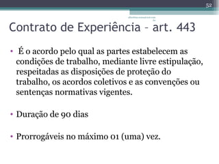 albertina.sousa@uol.com 
.br 
Contrato de Experiência – art. 443 
• É o acordo pelo qual as partes estabelecem as 
condições de trabalho, mediante livre estipulação, 
respeitadas as disposições de proteção do 
trabalho, os acordos coletivos e as convenções ou 
sentenças normativas vigentes. 
• Duração de 90 dias 
• Prorrogáveis no máximo 01 (uma) vez. 
52 
 
