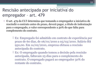 albertina.sousa@uol.com 
Rescisão antecipada por iniciativa .br 
do 
empregador – art. 479 
• O art. 479 da CLT determina que tomando o empregador a iniciativa de 
53 
rescindir o contrato antes do prazo, deverá pagar, a título de indenização 
para o empregado, o valor correspondente a 50% do que falta para 
complemento do contrato. 
 Ex: Empregado foi admitido em contrato de experiência por 
prazo de 60 dias, de 06/01/2010 a 05/03/2010. Salário R$ 
950,00. Em 1o/02/2010, empresa efetuou a rescisão 
antecipada do contrato. 
 Ex: O empregado quando tomou a decisão pela rescisão 
antecipada, faltavam 25 dias para o complemento do 
contrato. O empregado pagará ao empregador 50% do 
restante do contrato. 
 