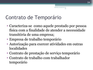 albertina.sousa@uol.com 
.br 
Contrato de Temporário 
• Caracteriza-se como aquele prestado por pessoa 
física com a finalidade de atender a necessidade 
transitória de uma empresa; 
• Empresa de trabalho temporário 
• Autorização para exercer atividades em outras 
localidades 
• Contrato de prestação de serviço temporário 
• Contrato de trabalho com trabalhador 
temporário 
54 
 