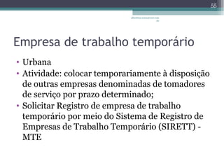 albertina.sousa@uol.com 
.br 
Empresa de trabalho temporário 
• Urbana 
• Atividade: colocar temporariamente à disposição 
de outras empresas denominadas de tomadores 
de serviço por prazo determinado; 
• Solicitar Registro de empresa de trabalho 
temporário por meio do Sistema de Registro de 
Empresas de Trabalho Temporário (SIRETT) - 
MTE 
55 
 