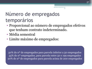 albertina.sousa@uol.com 
.br 
Número de empregados 
temporários 
• Proporcional ao número de empregados efetivos 
que tenham contrato indeterminado. 
• Média semestral 
• Limite máximo de empregados: 
57 
50% do nº de empregados para parcela inferior a 50 empregados 
35% do nº empregados, para parcela entre 50 e 199 empregados 
20% do nº de empregados para parcela acima de 200 empregados 
 