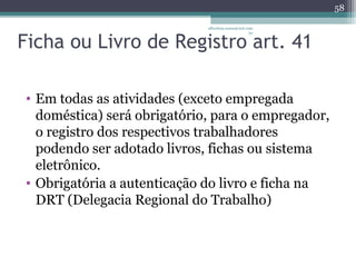 albertina.sousa@uol.com 
Ficha ou Livro de Registro .br 
art. 41 
• Em todas as atividades (exceto empregada 
doméstica) será obrigatório, para o empregador, 
o registro dos respectivos trabalhadores 
podendo ser adotado livros, fichas ou sistema 
eletrônico. 
• Obrigatória a autenticação do livro e ficha na 
DRT (Delegacia Regional do Trabalho) 
58 
 
