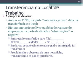 Transferência do Local albertina.sousa@de 
uol.com 
.br 
Trabalho 
• A empresa deverá: 
▫ Anotar na CTPS, na parte “anotações gerais”, data da 
transferência e o local; 
▫ Efetuar anotação no livro ou ficha de registro do 
empregado na parte destinada a “observações”, o 
registro: 
 Empregado transferido para filial_______, 
bairro:_____, cidade:____, em ___/___/___. 
 Enviar ao estabelecimento para qual o empregado foi 
transferido; 
 Providenciar a abertura de uma nova ficha, 
transcrevendo os dados anteriores. 
59 
 