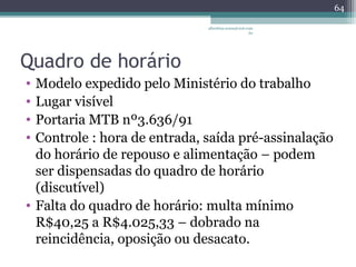 albertina.sousa@uol.com 
.br 
Quadro de horário 
• Modelo expedido pelo Ministério do trabalho 
• Lugar visível 
• Portaria MTB nº3.636/91 
• Controle : hora de entrada, saída pré-assinalação 
do horário de repouso e alimentação – podem 
ser dispensadas do quadro de horário 
(discutível) 
• Falta do quadro de horário: multa mínimo 
R$40,25 a R$4.025,33 – dobrado na 
reincidência, oposição ou desacato. 
64 
 