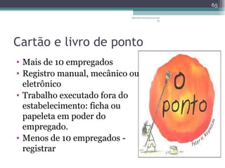 albertina.sousa@uol.com 
Cartão e livro de ponto 
• Mais de 10 empregados 
• Registro manual, mecânico ou 
eletrônico 
• Trabalho executado fora do 
estabelecimento: ficha ou 
papeleta em poder do 
empregado. 
• Menos de 10 empregados - 
registrar 
.br 
65 
 
