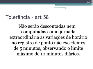 Tolerância – art 58 
albertina.sousa@uol.com 
.br 
Não serão descontadas nem 
computadas como jornada 
extraordinária as variações de horário 
no registro de ponto não excedentes 
de 5 minutos, observando o limite 
máximo de 10 minutos diários. 
66 
 