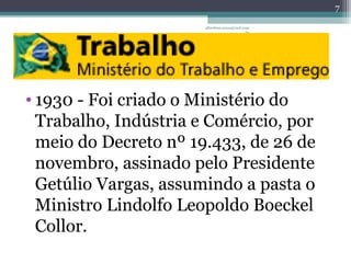 albertina.sousa@uol.com 
.br 
• 1930 - Foi criado o Ministério do 
Trabalho, Indústria e Comércio, por 
meio do Decreto nº 19.433, de 26 de 
novembro, assinado pelo Presidente 
Getúlio Vargas, assumindo a pasta o 
Ministro Lindolfo Leopoldo Boeckel 
Collor. 
7 
 