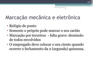 albertina.sousa@uol.com 
.br 
Marcação mecânica e eletrônica 
• Relógio de ponto 
• Somente o próprio pode marcar o seu cartão 
• Marcação por terceiros - falta grave: demissão 
de todos envolvidos 
• O empregado deve colocar o seu ciente quando 
ocorrer o fechamento da 2 (segunda) quinzena. 
70 
 