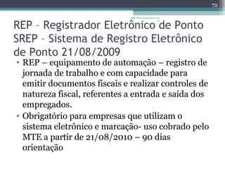 albertina.sousa@uol.com 
REP – Registrador Eletrônico .br 
de Ponto 
SREP – Sistema de Registro Eletrônico 
de Ponto 21/08/2009 
• REP – equipamento de automação – registro de 
jornada de trabalho e com capacidade para 
emitir documentos fiscais e realizar controles de 
natureza fiscal, referentes a entrada e saída dos 
empregados. 
• Obrigatório para empresas que utilizam o 
sistema eletrônico e marcação- uso cobrado pelo 
MTE a partir de 21/08/2010 – 90 dias 
orientação 
72 
 