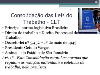 albertina.sousa@uol.com 
.br 
Consolidação das Leis do 
Trabalho - CLT 
• Principal norma legislativa Brasileira 
• Direito do trabalho e Direito Processual do 
Trabalho 
• Decreto-lei nº 5.452 – 1º de maio de 1943 
• Presidente Getulio Vargas 
• Assinada do Estádio de São Januário 
Art. 1º - Esta Consolidação estatui as normas que 
regulam as relações individuais e coletivas de 
trabalho, nela previstas. 
8 
 