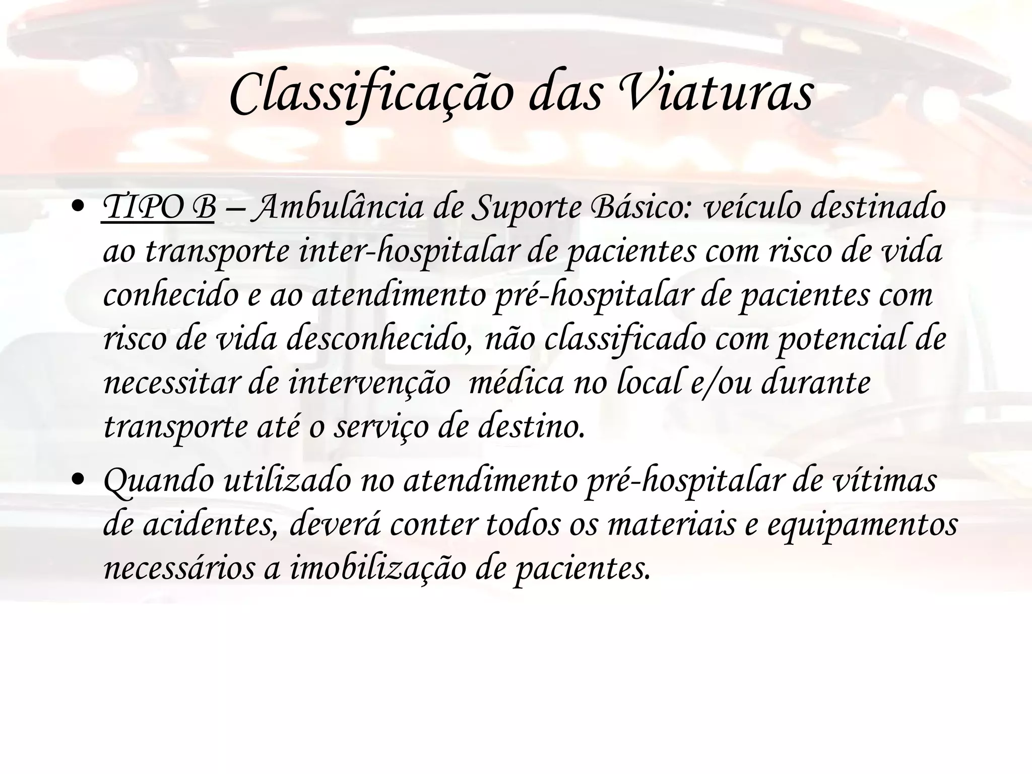 Classificação das Viaturas TIPO B  – Ambulância de Suporte Básico: veículo destinado ao transporte inter-hospitalar de pacientes com risco de vida conhecido e ao atendimento pré-hospitalar de pacientes com risco de vida desconhecido, não classificado com potencial de necessitar de intervenção  médica no local e/ou durante transporte até o serviço de destino. Quando utilizado no atendimento pré-hospitalar de vítimas de acidentes, deverá conter todos os materiais e equipamentos necessários a imobilização de pacientes. 