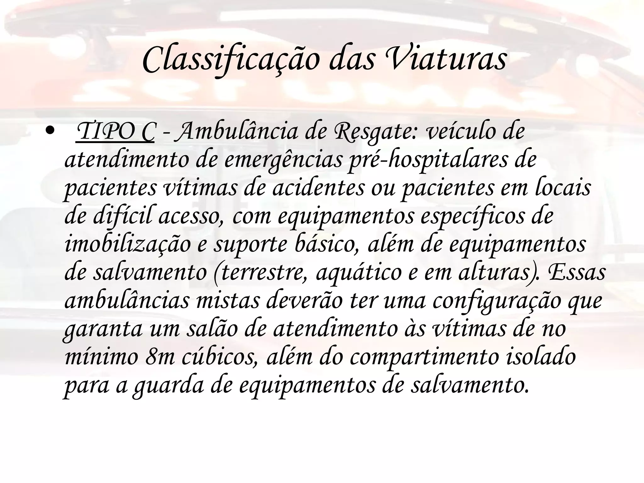 Classificação das Viaturas TIPO C  - Ambulância de Resgate: veículo de atendimento de emergências pré-hospitalares de pacientes vítimas de acidentes ou pacientes em locais de difícil acesso, com equipamentos específicos de imobilização e suporte básico, além de equipamentos de salvamento (terrestre, aquático e em alturas). Essas ambulâncias mistas deverão ter uma configuração que garanta um salão de atendimento às vítimas de no mínimo 8m cúbicos, além do compartimento isolado para a guarda de equipamentos de salvamento. 