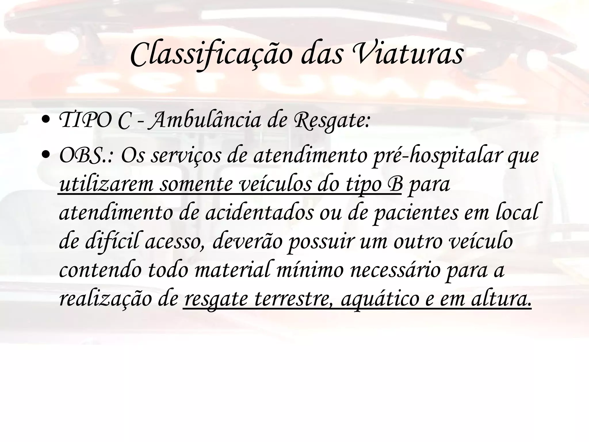 Classificação das Viaturas TIPO C - Ambulância de Resgate:  OBS.: Os serviços de atendimento pré-hospitalar que  utilizarem somente veículos do tipo B  para atendimento de acidentados ou de pacientes em local de difícil acesso, deverão possuir um outro veículo contendo todo material mínimo necessário para a realização de  resgate terrestre, aquático e em altura. 