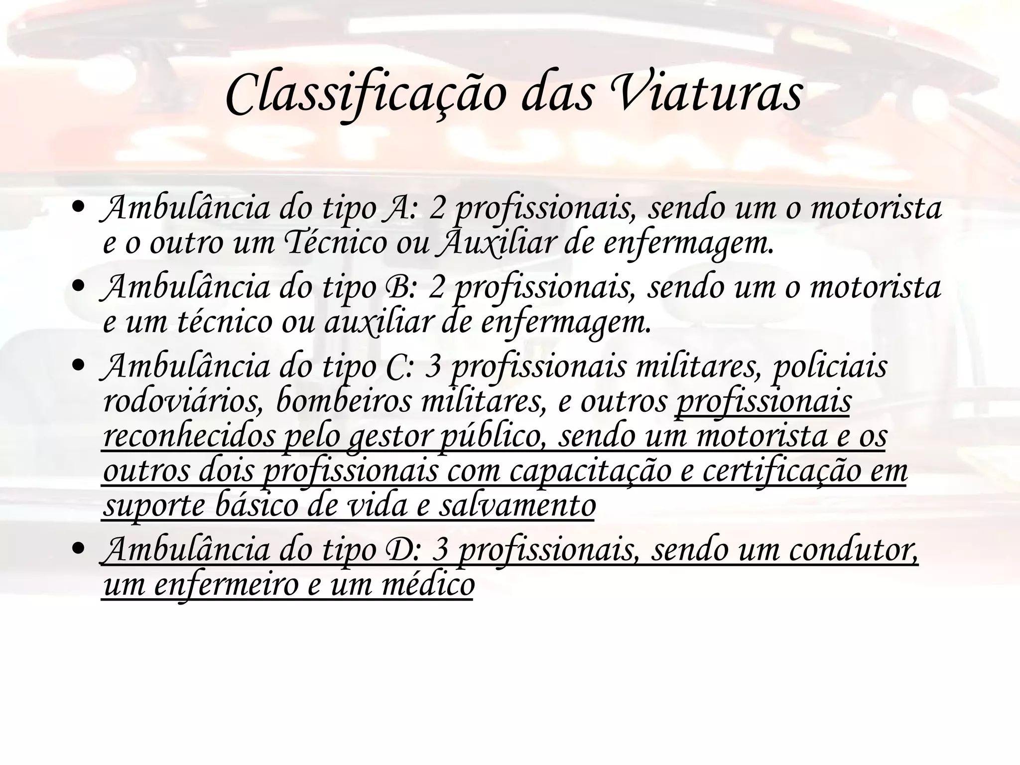 Classificação das Viaturas Ambulância do tipo A: 2 profissionais, sendo um o motorista e o outro um Técnico ou Auxiliar de enfermagem. Ambulância do tipo B: 2 profissionais, sendo um o motorista e um técnico ou auxiliar de enfermagem. Ambulância do tipo C: 3 profissionais militares, policiais rodoviários, bombeiros militares, e outros  profissionais reconhecidos pelo gestor público, sendo um motorista e os outros dois profissionais com capacitação e certificação em suporte básico de vida e salvamento Ambulância do tipo D: 3 profissionais, sendo um condutor, um enfermeiro e um médico 