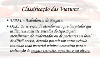 Classificação das Viaturas TIPO C - Ambulância de Resgate:  OBS.: Os serviços de atendimento pré-hospitalar que  utilizarem somente veículos do tipo B  para atendimento de acidentados ou de pacientes em local de difícil acesso, deverão possuir um outro veículo contendo todo material mínimo necessário para a realização de  resgate terrestre, aquático e em altura. 