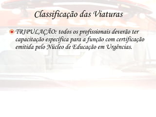 Classificação das Viaturas TRIPULAÇÃO: todos os profissionais deverão ter capacitação específica para a função com certificação emitida pelo Núcleo de Educação em Urgências. 