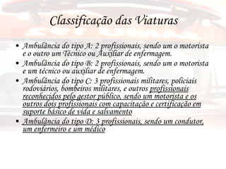 Classificação das Viaturas Ambulância do tipo A: 2 profissionais, sendo um o motorista e o outro um Técnico ou Auxiliar de enfermagem. Ambulância do tipo B: 2 profissionais, sendo um o motorista e um técnico ou auxiliar de enfermagem. Ambulância do tipo C: 3 profissionais militares, policiais rodoviários, bombeiros militares, e outros  profissionais reconhecidos pelo gestor público, sendo um motorista e os outros dois profissionais com capacitação e certificação em suporte básico de vida e salvamento Ambulância do tipo D: 3 profissionais, sendo um condutor, um enfermeiro e um médico 