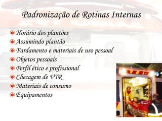 Padronização de Rotinas Internas Horário dos plantões Assumindo plantão Fardamento e materiais de uso pessoal Objetos pessoais Perfil ético e profissional Checagem de VTR Materiais de consumo  Equipamentos 