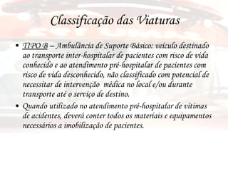 Classificação das Viaturas TIPO B  – Ambulância de Suporte Básico: veículo destinado ao transporte inter-hospitalar de pacientes com risco de vida conhecido e ao atendimento pré-hospitalar de pacientes com risco de vida desconhecido, não classificado com potencial de necessitar de intervenção  médica no local e/ou durante transporte até o serviço de destino. Quando utilizado no atendimento pré-hospitalar de vítimas de acidentes, deverá conter todos os materiais e equipamentos necessários a imobilização de pacientes. 