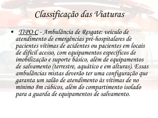 Classificação das Viaturas TIPO C  - Ambulância de Resgate: veículo de atendimento de emergências pré-hospitalares de pacientes vítimas de acidentes ou pacientes em locais de difícil acesso, com equipamentos específicos de imobilização e suporte básico, além de equipamentos de salvamento (terrestre, aquático e em alturas). Essas ambulâncias mistas deverão ter uma configuração que garanta um salão de atendimento às vítimas de no mínimo 8m cúbicos, além do compartimento isolado para a guarda de equipamentos de salvamento. 