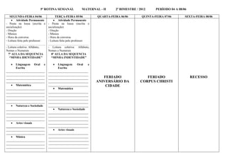 5ª ROTINA SEMANAL               MATERNAL - II      2º BIMESTRE / 2012     PERÍODO 04 A 08/06

   SEGUNDA-FEIRA 04/06                  TERÇA-FEIRA 05/06           QUARTA-FEIRA 06/06       QUINTA-FEIRA 07/06       SEXTA-FEIRA 08/06
     Atividade Permanente             Atividade Permanente
- Pauta na lousa (escrita e       - Pauta na lousa (escrita e
socialização)                     socialização)
- Oração                          - Oração
- Música                          - Música
- Hora da conversa                - Hora da conversa
- Leitura feita pelo professor:   - Leitura feita pelo professor:
_____________________________     ______________________________
- Leitura coletiva: Alfabeto,     - Leitura coletiva: Alfabeto,
Nomes e Numerais                  Nomes e Numerais
  7ª AULA DA SEQUENCIA              8ª AULA DA SEQUENCIA
   “MINHA IDENTIDADE”               “MINHA INDENTIDADE”

      Linguagem Oral e                 Linguagem   Oral    e
       Escrita                           Escrita
__________________________        ___________________________
__________________________        ___________________________
__________________________        ___________________________          FERIADO                 FERIADO                    RECESSO
__________________________        ___________________________       ANIVERSÁRIO DA          CORPUS CHRISTI
    Matemática                   ___________________________           CIDADE
__________________________            Matemática
__________________________        ___________________________
__________________________        ___________________________
__________________________        ___________________________
__________________________        ___________________________
    Natureza e Sociedade         ___________________________
__________________________            Natureza e Sociedade
__________________________        ___________________________
__________________________        ___________________________
__________________________        ___________________________
    Artes visuais                ___________________________
__________________________        ___________________________
__________________________            Artes visuais
__________________________        ___________________________
    Música                       ___________________________
__________________________        ___________________________
__________________________        ___________________________
__________________________        ___________________________
 