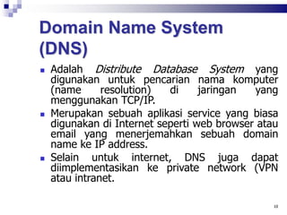 Domain Name System
(DNS)
 Adalah Distribute Database System yang
digunakan untuk pencarian nama komputer
(name resolution) di jaringan yang
menggunakan TCP/IP.
 Merupakan sebuah aplikasi service yang biasa
digunakan di Internet seperti web browser atau
email yang menerjemahkan sebuah domain
name ke IP address.
 Selain untuk internet, DNS juga dapat
diimplementasikan ke private network (VPN
atau intranet.
10
 