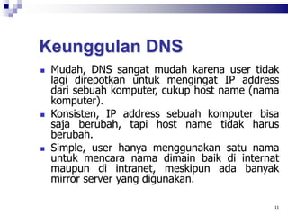 Keunggulan DNS
 Mudah, DNS sangat mudah karena user tidak
lagi direpotkan untuk mengingat IP address
dari sebuah komputer, cukup host name (nama
komputer).
 Konsisten, IP address sebuah komputer bisa
saja berubah, tapi host name tidak harus
berubah.
 Simple, user hanya menggunakan satu nama
untuk mencara nama dimain baik di internat
maupun di intranet, meskipun ada banyak
mirror server yang digunakan.
11
 