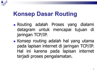 Konsep Dasar Routing
 Routing adalah Proses yang dialami
datagram untuk mencapai tujuan di
jaringan TCP/IP.
 Konsep routing adalah hal yang utama
pada lapisan internet di jaringan TCP/IP.
Hal ini karena pada lapisan internet
terjadi proses pengalamatan.
3
 