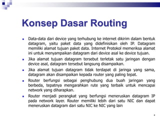 Konsep Dasar Routing
 Data-data dari device yang terhubung ke internet dikirim dalam bentuk
datagram, yaitu paket data yang didefinisikan oleh IP. Datagram
memiliki alamat tujuan paket data. Internet Protokol memeriksa alamat
ini untuk menyampaikan datagram dari device asal ke device tujuan.
 Jika alamat tujuan datagram tersebut terletak satu jaringan dengan
device asal, datagram tersebut langsung disampaikan.
 Jika alamat tujuan datagram tidak terdapat di jaringa yang sama,
datagram akan disampaikan kepada router yang paling tepat.
 Router berfungsi sebagai penghubung dua buah jaringan yang
berbeda, tepatnya mengarahkan rute yang terbaik untuk mencapai
network yang diharapkan.
 Router menjadi perangkat yang berfungsi meneruskan datagram IP
pada network layer. Router memiliki lebih dari satu NIC dan dapat
meneruskan datagram dari satu NIC ke NIC yang lain
4
 